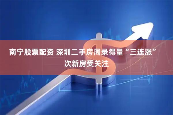 南宁股票配资 深圳二手房周录得量“三连涨”   次新房受关注