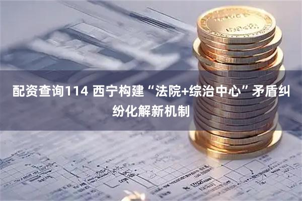 配资查询114 西宁构建“法院+综治中心”矛盾纠纷化解新机制