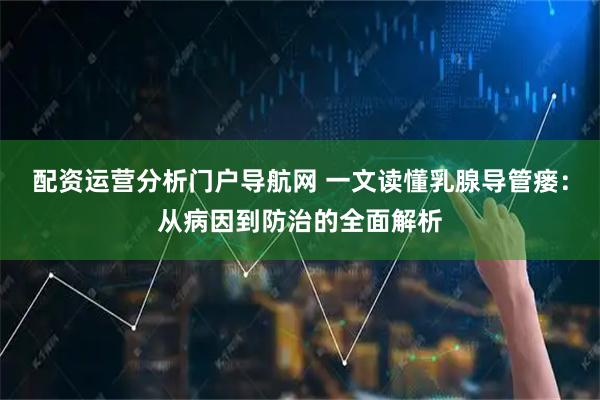 配资运营分析门户导航网 一文读懂乳腺导管瘘：从病因到防治的全面解析