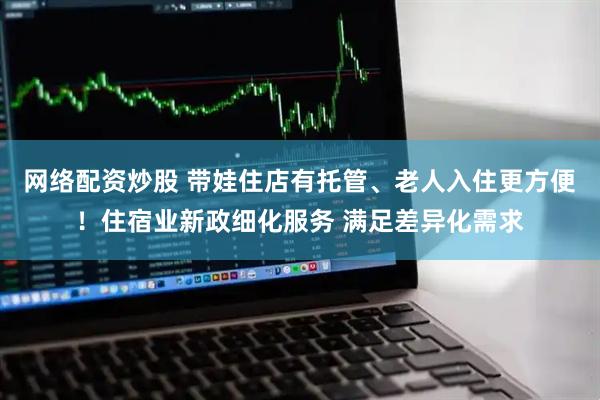 网络配资炒股 带娃住店有托管、老人入住更方便！住宿业新政细化服务 满足差异化需求