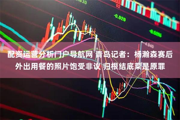 配资运营分析门户导航网 青岛记者：杨瀚森赛后外出用餐的照片饱受非议 归根结底菜是原罪