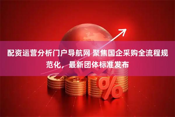 配资运营分析门户导航网 聚焦国企采购全流程规范化，最新团体标准发布