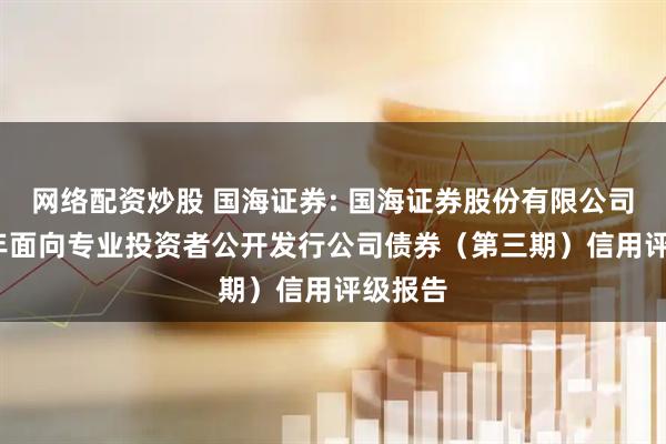 网络配资炒股 国海证券: 国海证券股份有限公司2025年面向专业投资者公开发行公司债券（第三期）信用评级报告