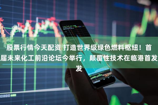股票行情今天配资 打造世界级绿色燃料枢纽！首届未来化工前沿论坛今举行，颠覆性技术在临港首发