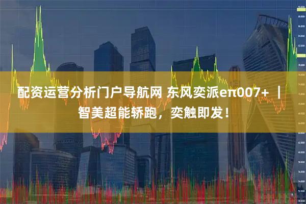 配资运营分析门户导航网 东风奕派eπ007+ ｜ 智美超能轿跑，奕触即发！