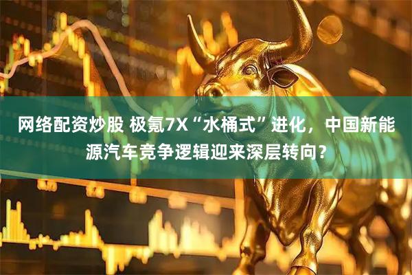 网络配资炒股 极氪7X“水桶式”进化，中国新能源汽车竞争逻辑迎来深层转向？