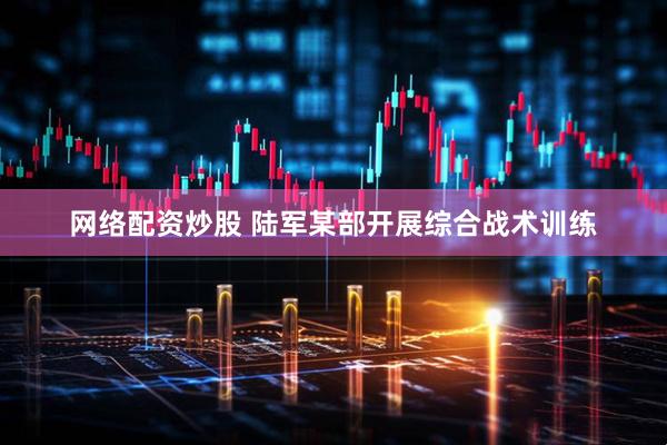 网络配资炒股 陆军某部开展综合战术训练