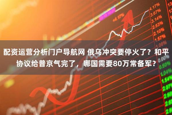 配资运营分析门户导航网 俄乌冲突要停火了？和平协议给普京气完了，哪国需要80万常备军？