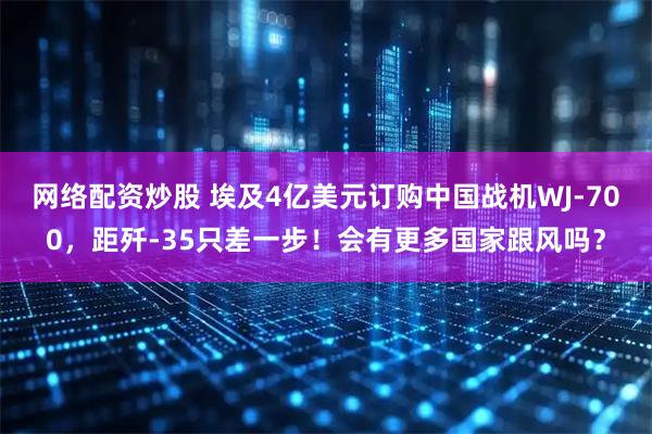 网络配资炒股 埃及4亿美元订购中国战机WJ-700，距歼-35只差一步！会有更多国家跟风吗？