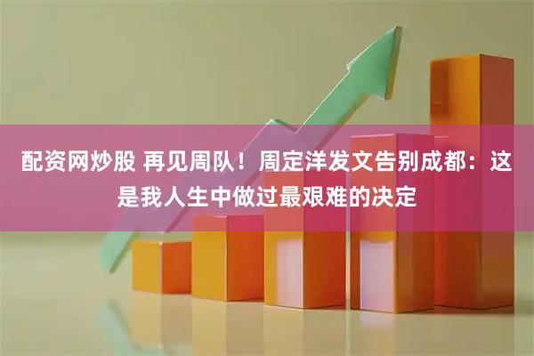 配资网炒股 再见周队！周定洋发文告别成都：这是我人生中做过最艰难的决定