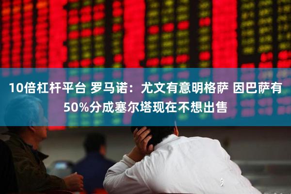 10倍杠杆平台 罗马诺：尤文有意明格萨 因巴萨有50%分成塞尔塔现在不想出售