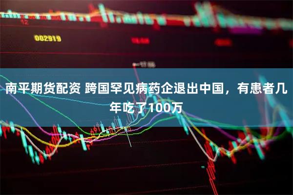 南平期货配资 跨国罕见病药企退出中国，有患者几年吃了100万