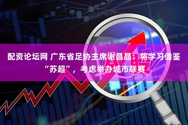 配资论坛网 广东省足协主席谢昌晶：将学习借鉴“苏超”，考虑举办城市联赛