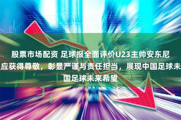 股票市场配资 足球报全面评价U23主帅安东尼奥，理应获得尊敬，彰显严谨与责任担当，展现中国足球未来希望