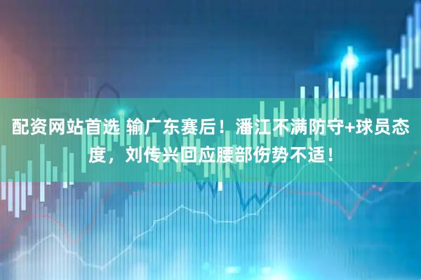 配资网站首选 输广东赛后！潘江不满防守+球员态度，刘传兴回应腰部伤势不适！