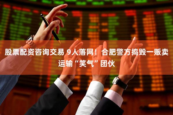 股票配资咨询交易 9人落网！合肥警方捣毁一贩卖运输“笑气”团伙