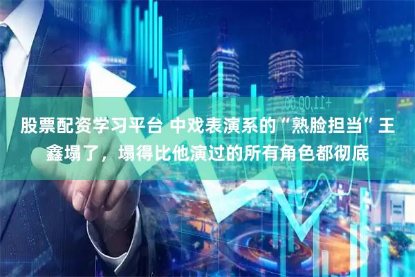 股票配资学习平台 中戏表演系的“熟脸担当”王鑫塌了，塌得比他演过的所有角色都彻底