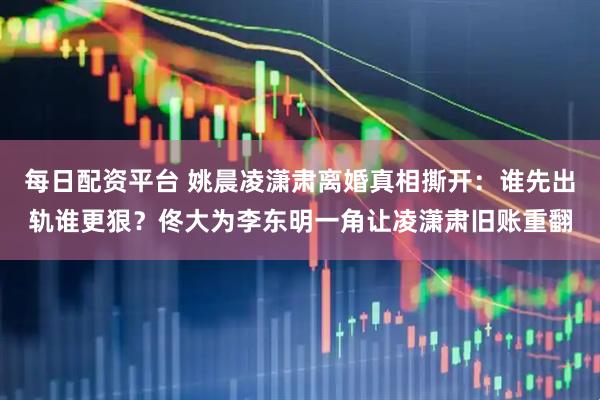 每日配资平台 姚晨凌潇肃离婚真相撕开：谁先出轨谁更狠？佟大为李东明一角让凌潇肃旧账重翻
