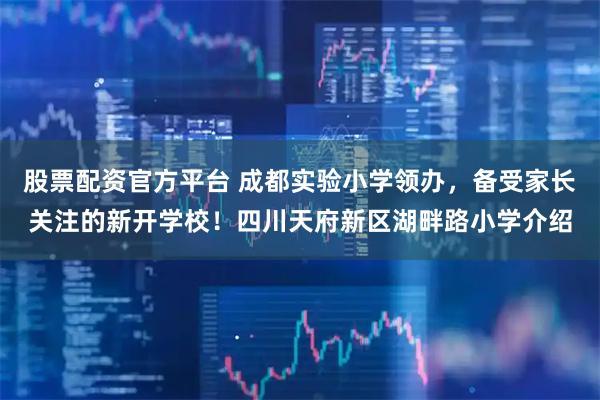 股票配资官方平台 成都实验小学领办，备受家长关注的新开学校！四川天府新区湖畔路小学介绍