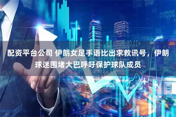 配资平台公司 伊朗女足手语比出求救讯号，伊朗球迷围堵大巴呼吁保护球队成员