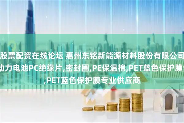 股票配资在线论坛 惠州东铭新能源材料股份有限公司：铝隔板,动力电池PC绝缘片,密封圈,PE保温棉,PET蓝色保护膜专业供应商