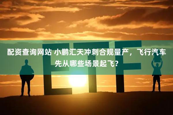 配资查询网站 小鹏汇天冲刺合规量产，飞行汽车先从哪些场景起飞？