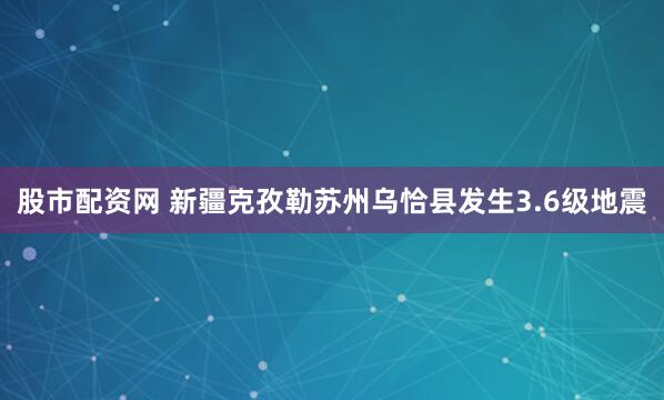 股市配资网 新疆克孜勒苏州乌恰县发生3.6级地震