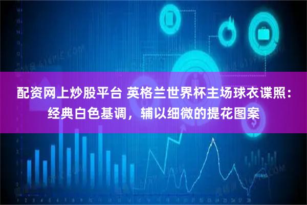 配资网上炒股平台 英格兰世界杯主场球衣谍照：经典白色基调，辅以细微的提花图案