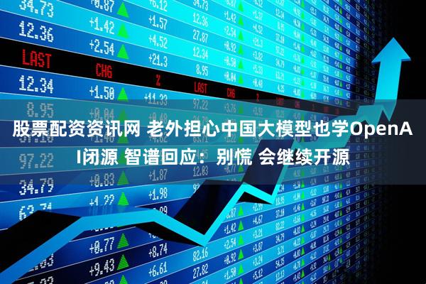 股票配资资讯网 老外担心中国大模型也学OpenAI闭源 智谱回应：别慌 会继续开源