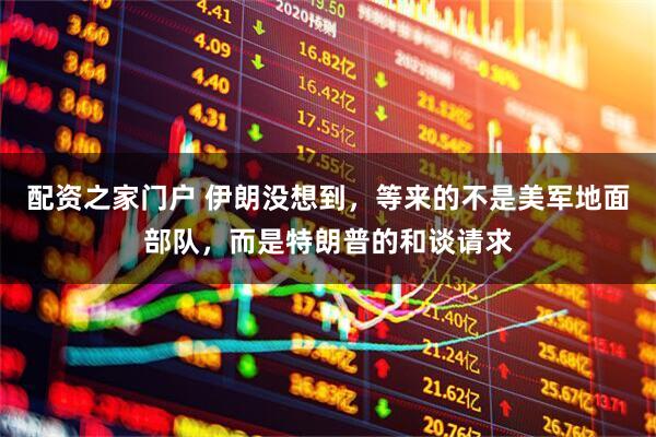 配资之家门户 伊朗没想到，等来的不是美军地面部队，而是特朗普的和谈请求
