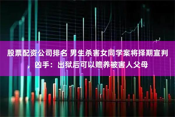 股票配资公司排名 男生杀害女同学案将择期宣判，凶手：出狱后可以赡养被害人父母