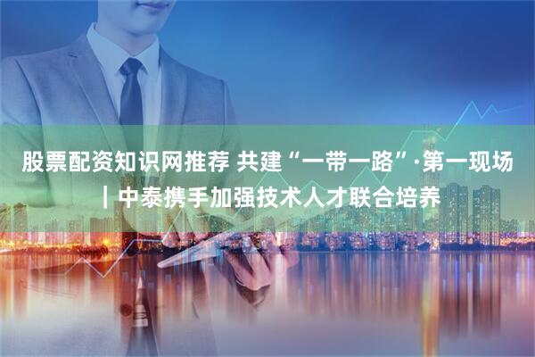 股票配资知识网推荐 共建“一带一路”·第一现场｜中泰携手加强技术人才联合培养