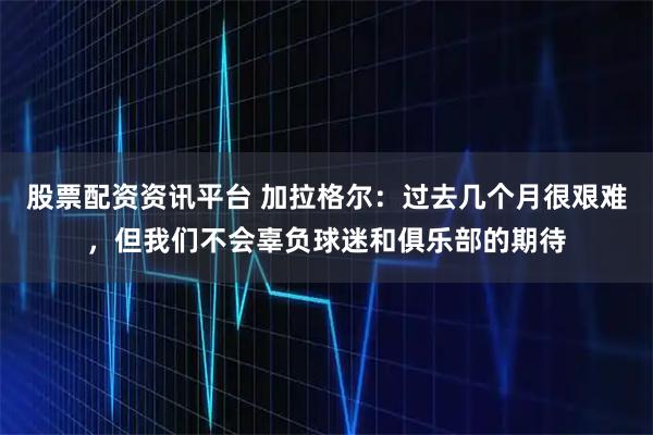 股票配资资讯平台 加拉格尔：过去几个月很艰难，但我们不会辜负球迷和俱乐部的期待