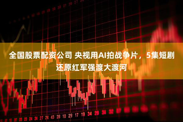 全国股票配资公司 央视用AI拍战争片，5集短剧还原红军强渡大渡河
