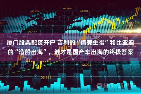 厦门股票配资开户 吉利的“借壳生蛋”和比亚迪的“造船出海”，谁才是国产车出海的终极答案