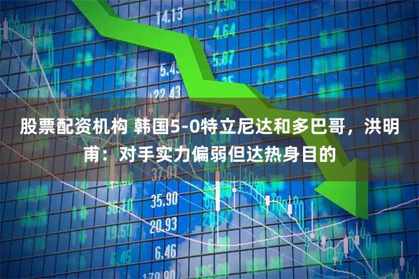 股票配资机构 韩国5-0特立尼达和多巴哥，洪明甫：对手实力偏弱但达热身目的