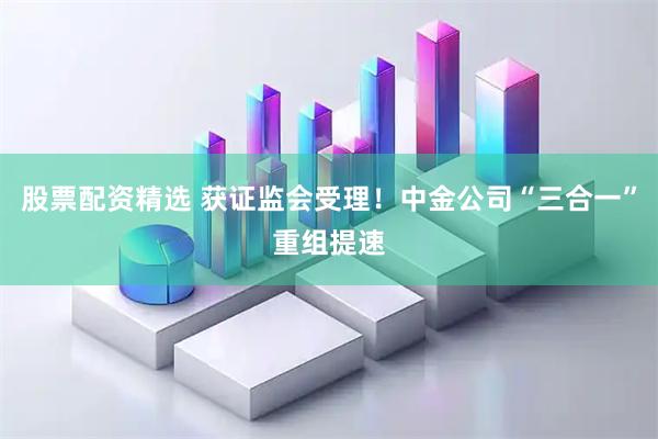 股票配资精选 获证监会受理！中金公司“三合一”重组提速